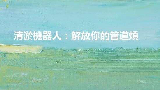 清淤機器人：解放你的管道煩惱，暢通無阻的秘密武器！